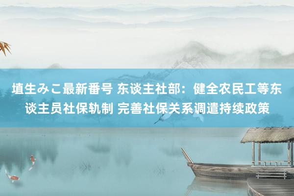 埴生みこ最新番号 东谈主社部：健全农民工等东谈主员社保轨制 完善社保关系调遣持续政策