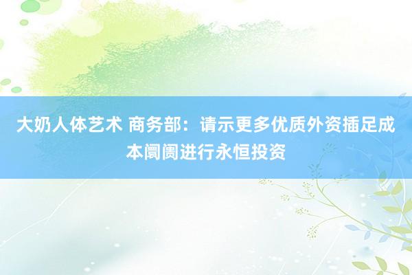 大奶人体艺术 商务部：请示更多优质外资插足成本阛阓进行永恒投资