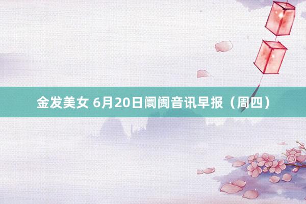 金发美女 6月20日阛阓音讯早报（周四）