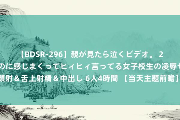 【BDSR-296】親が見たら泣くビデオ。 2 死にたくなるほど辛いのに感じまくってヒィヒィ言ってる女子校生の凌辱セックス。清楚系JKに顔射＆舌上射精＆中出し 6人4時間 【当天主题前瞻】长三角东谈主形机器东谈主定约成立，产业化进程有望加快