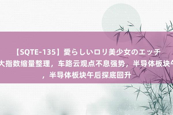 【SQTE-135】愛らしいロリ美少女のエッチな好奇心 三大指数缩量整理，车路云观点不息强势，半导体板块午后探底回升