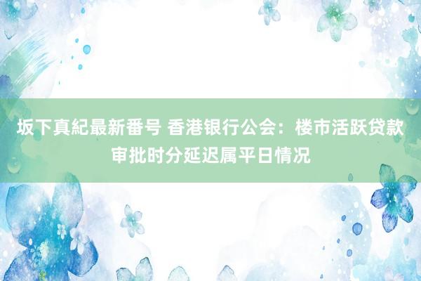 坂下真紀最新番号 香港银行公会：楼市活跃贷款审批时分延迟属平日情况