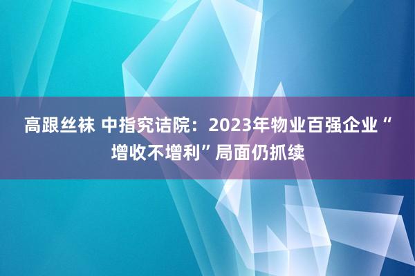 高跟丝袜 中指究诘院：2023年物业百强企业“增收不增利”局面仍抓续