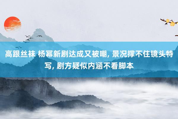 高跟丝袜 杨幂新剧达成又被嘲， 景况撑不住镜头特写， 剧方疑似内涵不看脚本