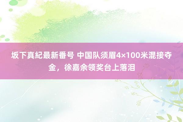 坂下真紀最新番号 中国队须眉4×100米混接夺金，徐嘉余领奖台上落泪