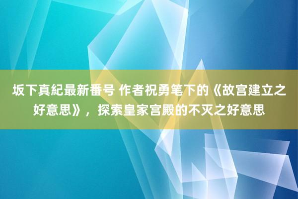 坂下真紀最新番号 作者祝勇笔下的《故宫建立之好意思》，探索皇家宫殿的不灭之好意思