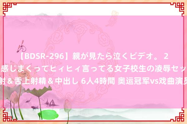 【BDSR-296】親が見たら泣くビデオ。 2 死にたくなるほど辛いのに感じまくってヒィヒィ言ってる女子校生の凌辱セックス。清楚系JKに顔射＆舌上射精＆中出し 6人4時間 奥运冠军vs戏曲演员 ，《异曲同“功”》展现体育和艺术双重魔力