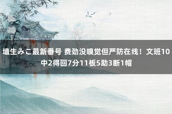 埴生みこ最新番号 费劲没嗅觉但严防在线！文班10中2得回7分11板5助3断1帽