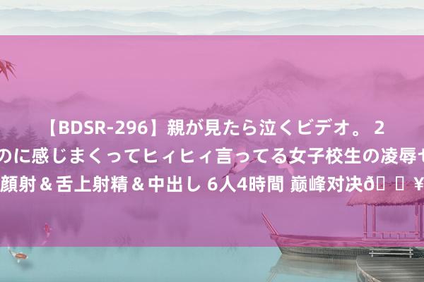 【BDSR-296】親が見たら泣くビデオ。 2 死にたくなるほど辛いのに感じまくってヒィヒィ言ってる女子校生の凌辱セックス。清楚系JKに顔射＆舌上射精＆中出し 6人4時間 巅峰对决?奥运男篮半决赛对阵：宇宙杯冠军德国vs人法国