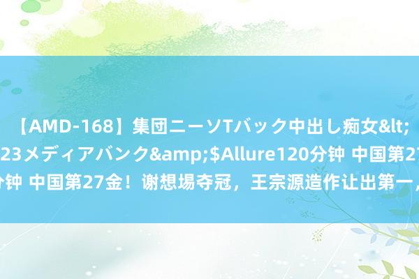 【AMD-168】集団ニーソTバック中出し痴女</a>2007-11-23メディアバンク&$Allure120分钟 中国第27金！谢想埸夺冠，王宗源造作让出第一，两面国旗起飞