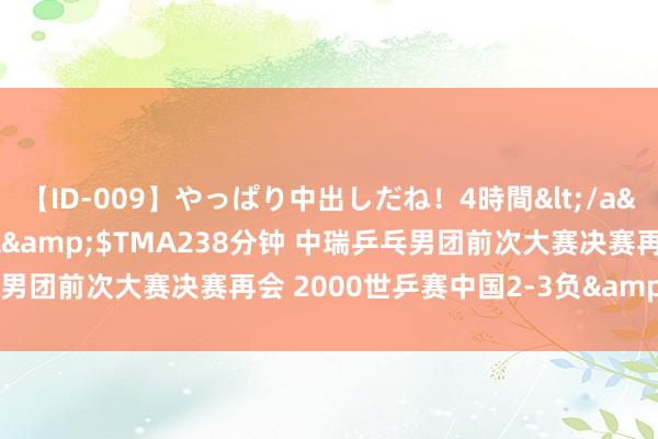 【ID-009】やっぱり中出しだね！4時間</a>2009-05-08TMA&$TMA238分钟 中瑞乒乓男团前次大赛决赛再会 2000世乒赛中国2-3负&刘国梁输2分