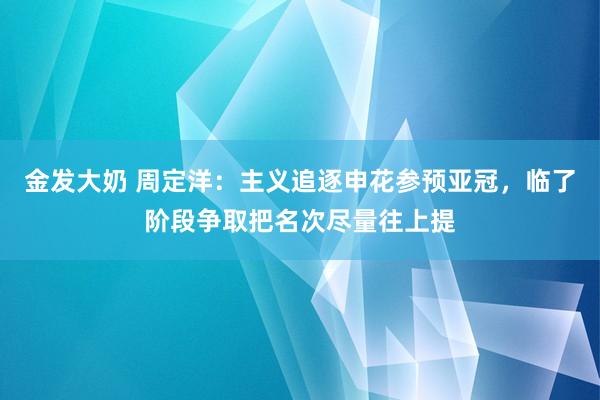 金发大奶 周定洋：主义追逐申花参预亚冠，临了阶段争取把名次尽量往上提