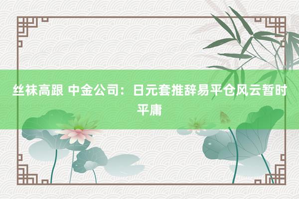 丝袜高跟 中金公司：日元套推辞易平仓风云暂时平庸