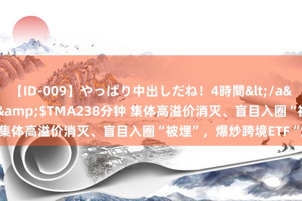 【ID-009】やっぱり中出しだね！4時間</a>2009-05-08TMA&$TMA238分钟 集体高溢价消灭、盲目入圈“被埋”，爆炒跨境ETF“熄火”