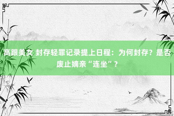 高跟美女 封存轻罪记录提上日程：为何封存？是否废止嫡亲“连坐”？