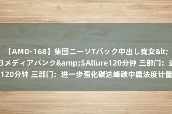 【AMD-168】集団ニーソTバック中出し痴女</a>2007-11-23メディアバンク&$Allure120分钟 三部门：进一步强化碳达峰碳中庸法度计量体系成立