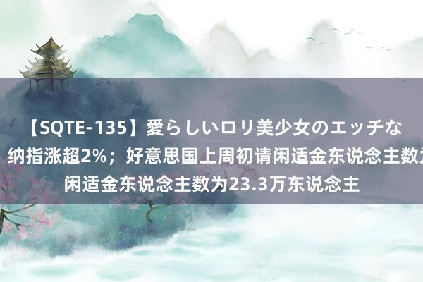 【SQTE-135】愛らしいロリ美少女のエッチな好奇心 转机更新丨纳指涨超2%；好意思国上周初请闲适金东说念主数为23.3万东说念主