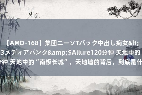 【AMD-168】集団ニーソTバック中出し痴女</a>2007-11-23メディアバンク&$Allure120分钟 天地中的“南极长城”，天地墙的背后，到底是什么神志的全国？