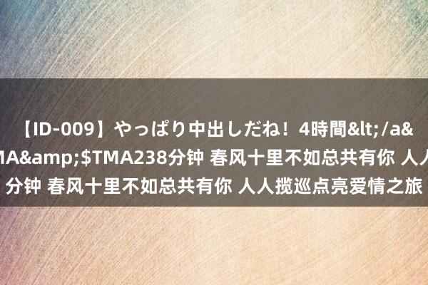 【ID-009】やっぱり中出しだね！4時間</a>2009-05-08TMA&$TMA238分钟 春风十里不如总共有你 人人揽巡点亮爱情之旅