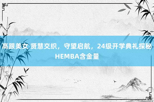 高跟美女 贤慧交织，守望启航，24级开学典礼探秘HEMBA含金量