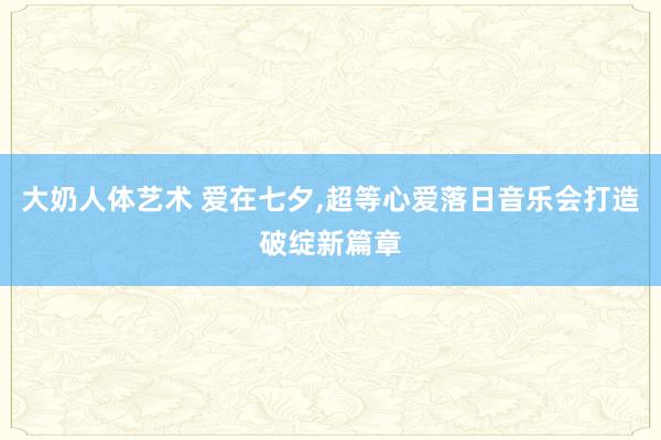 大奶人体艺术 爱在七夕，超等心爱落日音乐会打造破绽新篇章