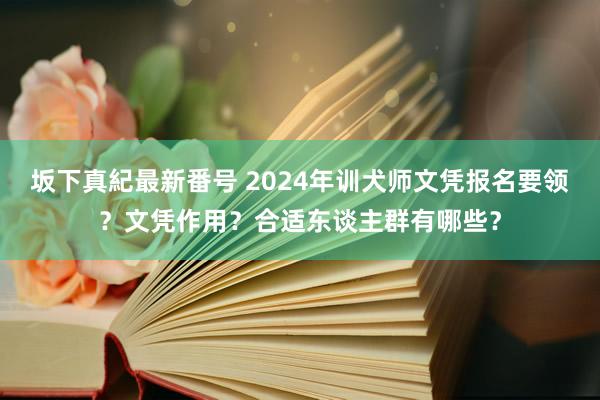 坂下真紀最新番号 2024年训犬师文凭报名要领？文凭作用？合适东谈主群有哪些？