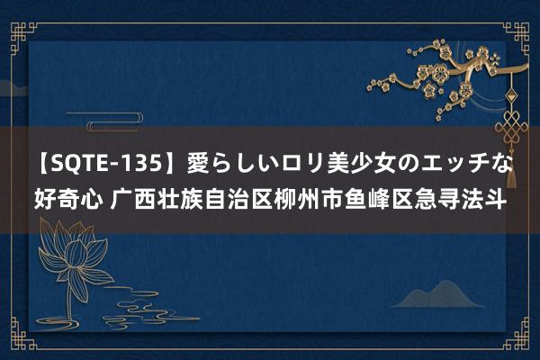 【SQTE-135】愛らしいロリ美少女のエッチな好奇心 广西壮族自治区柳州市鱼峰区急寻法斗