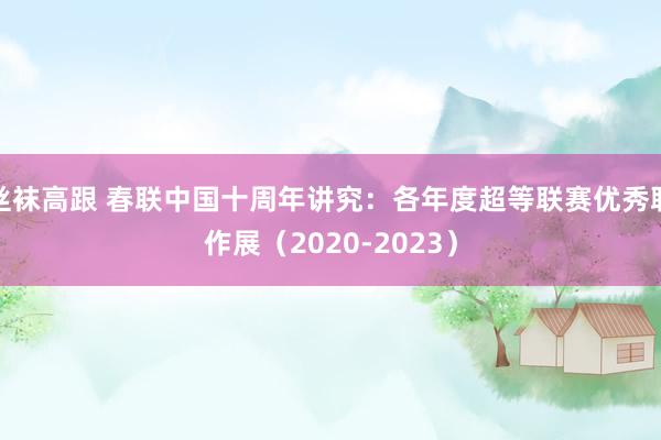 丝袜高跟 春联中国十周年讲究：各年度超等联赛优秀联作展（2020-2023）