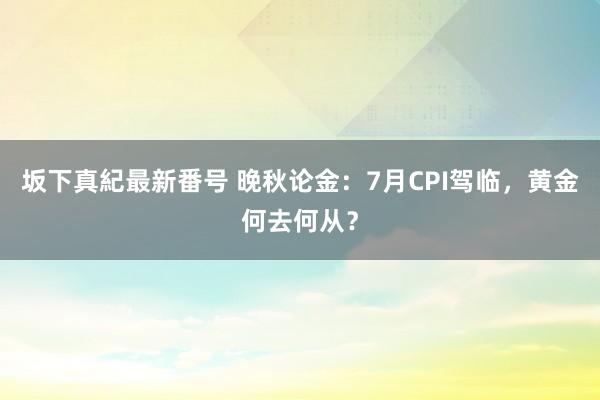 坂下真紀最新番号 晚秋论金：7月CPI驾临，黄金何去何从？