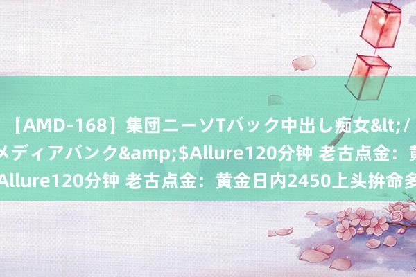 【AMD-168】集団ニーソTバック中出し痴女</a>2007-11-23メディアバンク&$Allure120分钟 老古点金：黄金日内2450上头拚命多