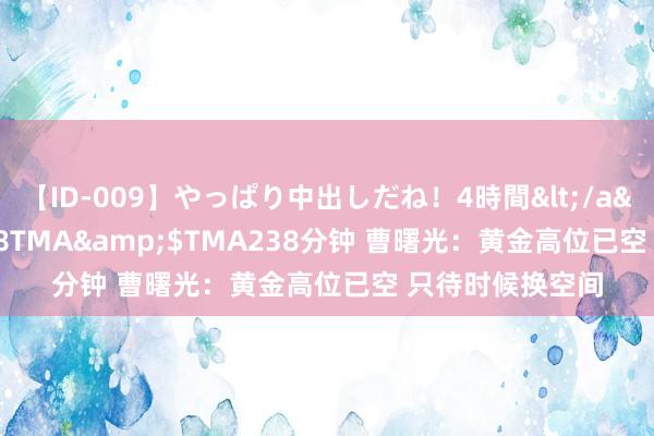 【ID-009】やっぱり中出しだね！4時間</a>2009-05-08TMA&$TMA238分钟 曹曙光：黄金高位已空 只待时候换空间