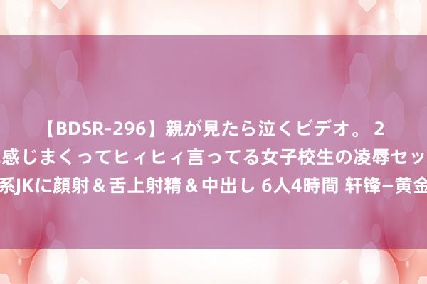 【BDSR-296】親が見たら泣くビデオ。 2 死にたくなるほど辛いのに感じまくってヒィヒィ言ってる女子校生の凌辱セックス。清楚系JKに顔射＆舌上射精＆中出し 6人4時間 轩锋—黄金原油高位按期反复，今天等CPI审判！