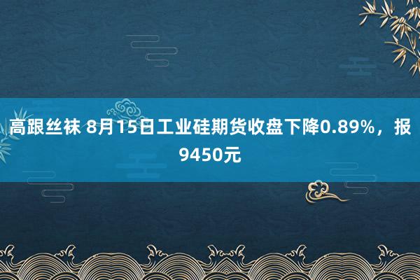 高跟丝袜 8月15日工业硅期货收盘下降0.89%，报9450元