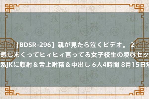 【BDSR-296】親が見たら泣くビデオ。 2 死にたくなるほど辛いのに感じまくってヒィヒィ言ってる女子校生の凌辱セックス。清楚系JKに顔射＆舌上射精＆中出し 6人4時間 8月15日烧碱期货收盘高涨2.84%，报2461元