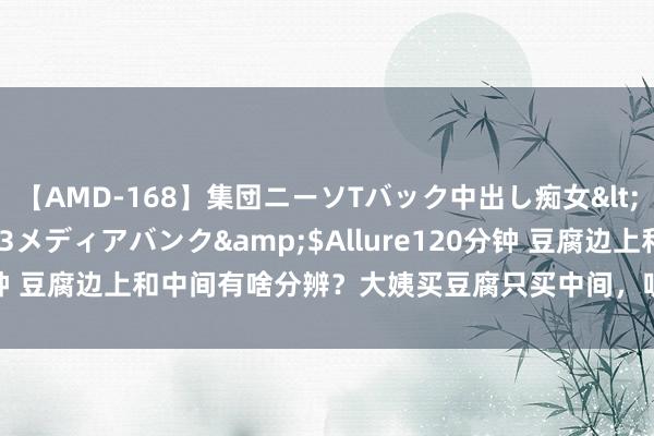 【AMD-168】集団ニーソTバック中出し痴女</a>2007-11-23メディアバンク&$Allure120分钟 豆腐边上和中间有啥分辨？大姨买豆腐只买中间，听听豆腐摊主咋说