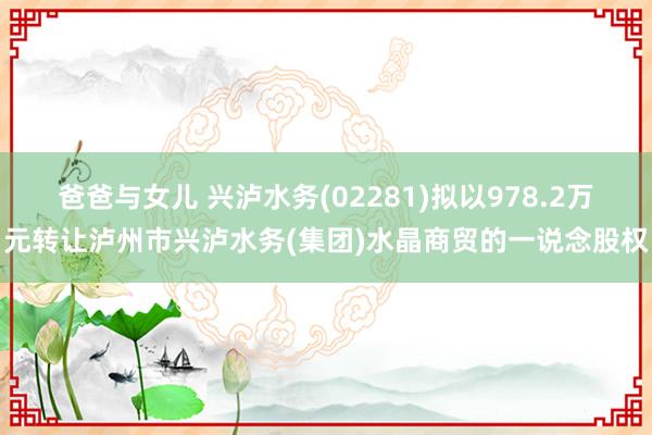 爸爸与女儿 兴泸水务(02281)拟以978.2万元转让泸州市兴泸水务(集团)水晶商贸的一说念股权