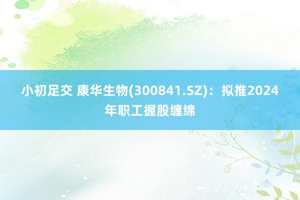 小初足交 康华生物(300841.SZ)：拟推2024年职工握股缠绵