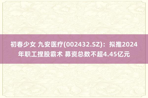 初春少女 九安医疗(002432.SZ)：拟推2024年职工捏股霸术 募资总数不超4.45亿元