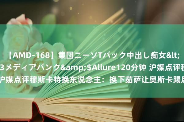 【AMD-168】集団ニーソTバック中出し痴女</a>2007-11-23メディアバンク&$Allure120分钟 沪媒点评穆斯卡特换东说念主：换下茹萨让奥斯卡踢后腰，等于自废武功