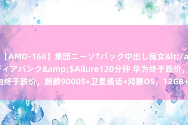 【AMD-168】集団ニーソTバック中出し痴女</a>2007-11-23メディアバンク&$Allure120分钟 华为终于跌价，麒麟9000S+卫星通话+鸿蒙OS，12GB+512GB更亲民了！