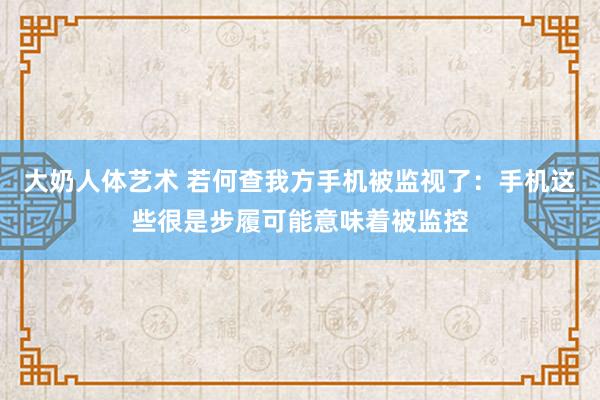 大奶人体艺术 若何查我方手机被监视了：手机这些很是步履可能意味着被监控