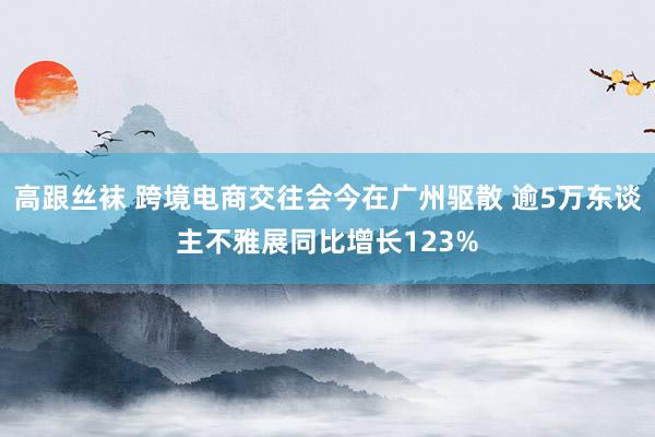 高跟丝袜 跨境电商交往会今在广州驱散 逾5万东谈主不雅展同比增长123%