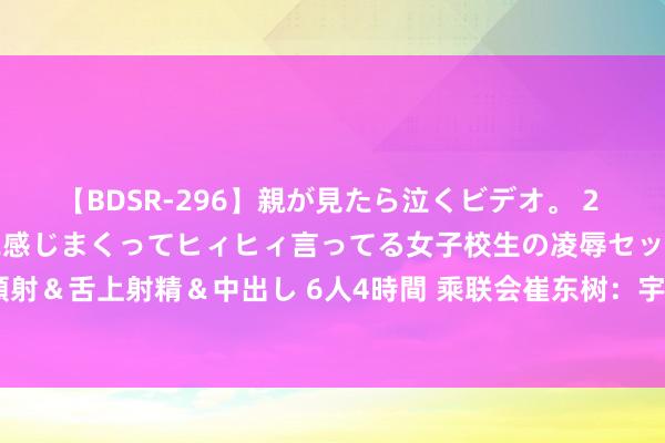 【BDSR-296】親が見たら泣くビデオ。 2 死にたくなるほど辛いのに感じまくってヒィヒィ言ってる女子校生の凌辱セックス。清楚系JKに顔射＆舌上射精＆中出し 6人4時間 乘联会崔东树：宇宙乘用车阛阓7月末库存333万台、库存52天