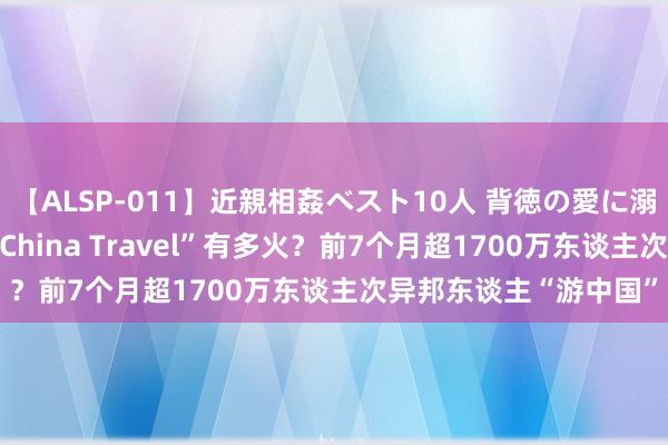 【ALSP-011】近親相姦ベスト10人 背徳の愛に溺れた10人の美母達 “China Travel”有多火？前7个月超1700万东谈主次异邦东谈主“游中国”