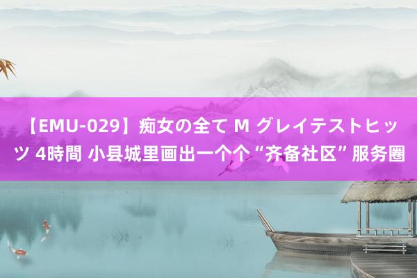 【EMU-029】痴女の全て M グレイテストヒッツ 4時間 小县城里画出一个个“齐备社区”服务圈