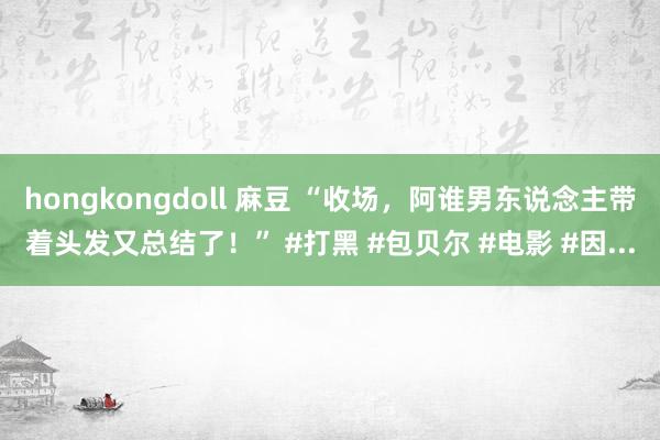 hongkongdoll 麻豆 “收场，阿谁男东说念主带着头发又总结了！” #打黑 #包贝尔 #电影 #因...