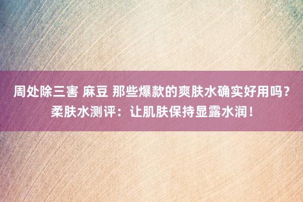 周处除三害 麻豆 那些爆款的爽肤水确实好用吗？柔肤水测评：让肌肤保持显露水润！