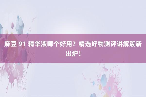 麻豆 91 精华液哪个好用？精选好物测评讲解簇新出炉！