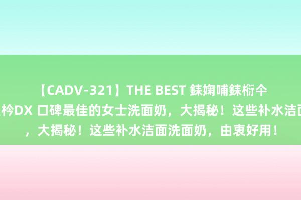 【CADV-321】THE BEST 銇婅哺銇椼仐銇俱仚銆?50浜?鏅傞枔DX 口碑最佳的女士洗面奶，大揭秘！这些补水洁面洗面奶，由衷好用！