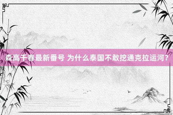 森高千春最新番号 为什么泰国不敢挖通克拉运河？